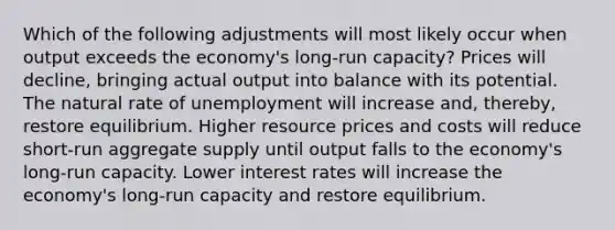 Which of the following adjustments will most likely occur when output exceeds the economy's long-run capacity? Prices will decline, bringing actual output into balance with its potential. The natural rate of unemployment will increase and, thereby, restore equilibrium. Higher resource prices and costs will reduce short-run aggregate supply until output falls to the economy's long-run capacity. Lower interest rates will increase the economy's long-run capacity and restore equilibrium.