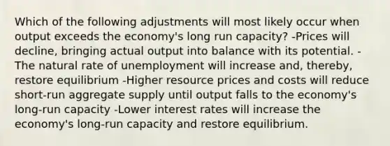 Which of the following adjustments will most likely occur when output exceeds the economy's long run capacity? -Prices will decline, bringing actual output into balance with its potential. -The natural rate of unemployment will increase and, thereby, restore equilibrium -Higher resource prices and costs will reduce short-run aggregate supply until output falls to the economy's long-run capacity -Lower interest rates will increase the economy's long-run capacity and restore equilibrium.