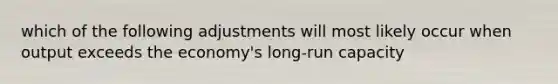 which of the following adjustments will most likely occur when output exceeds the economy's long-run capacity