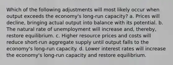 Which of the following adjustments will most likely occur when output exceeds the economy's long-run capacity? a. Prices will decline, bringing actual output into balance with its potential. b. The natural rate of unemployment will increase and, thereby, restore equilibrium. c. Higher resource prices and costs will reduce short-run aggregate supply until output falls to the economy's long-run capacity. d. Lower interest rates will increase the economy's long-run capacity and restore equilibrium.