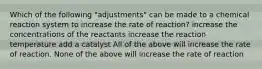 Which of the following "adjustments" can be made to a chemical reaction system to increase the rate of reaction? increase the concentrations of the reactants increase the reaction temperature add a catalyst All of the above will increase the rate of reaction. None of the above will increase the rate of reaction