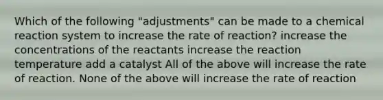 Which of the following "adjustments" can be made to a chemical reaction system to increase the rate of reaction? increase the concentrations of the reactants increase the reaction temperature add a catalyst All of the above will increase the rate of reaction. None of the above will increase the rate of reaction