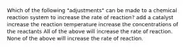 Which of the following "adjustments" can be made to a chemical reaction system to increase the rate of reaction? add a catalyst increase the reaction temperature increase the concentrations of the reactants All of the above will increase the rate of reaction. None of the above will increase the rate of reaction.