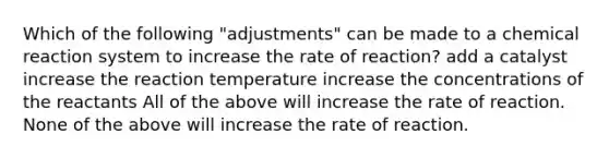 Which of the following "adjustments" can be made to a chemical reaction system to increase the rate of reaction? add a catalyst increase the reaction temperature increase the concentrations of the reactants All of the above will increase the rate of reaction. None of the above will increase the rate of reaction.