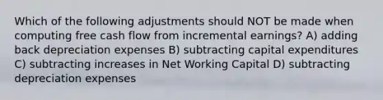 Which of the following adjustments should NOT be made when computing free cash flow from incremental earnings? A) adding back depreciation expenses B) subtracting capital expenditures C) subtracting increases in Net Working Capital D) subtracting depreciation expenses