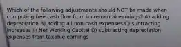 Which of the following adjustments should NOT be made when computing free cash flow from incremental earnings? A) adding depreciation B) adding all non-cash expenses C) subtracting increases in Net Working Capital D) subtracting depreciation expenses from taxable earnings