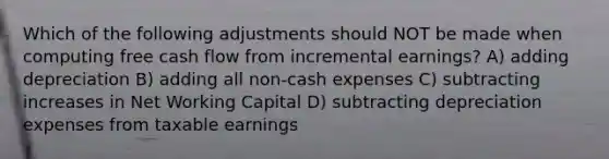 Which of the following adjustments should NOT be made when computing free cash flow from incremental earnings? A) adding depreciation B) adding all non-cash expenses C) subtracting increases in Net Working Capital D) subtracting depreciation expenses from taxable earnings