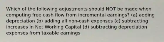 Which of the following adjustments should NOT be made when computing free cash flow from incremental earnings? (a) adding depreciation (b) adding all non-cash expenses (c) subtracting increases in Net Working Capital (d) subtracting depreciation expenses from taxable earnings