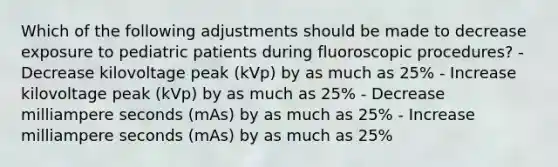 Which of the following adjustments should be made to decrease exposure to pediatric patients during fluoroscopic procedures? - Decrease kilovoltage peak (kVp) by as much as 25% - Increase kilovoltage peak (kVp) by as much as 25% - Decrease milliampere seconds (mAs) by as much as 25% - Increase milliampere seconds (mAs) by as much as 25%