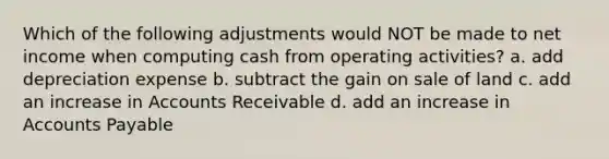 Which of the following adjustments would NOT be made to net income when computing cash from operating activities? a. add depreciation expense b. subtract the gain on sale of land c. add an increase in Accounts Receivable d. add an increase in Accounts Payable