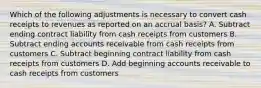 Which of the following adjustments is necessary to convert cash receipts to revenues as reported on an accrual basis? A. Subtract ending contract liability from cash receipts from customers B. Subtract ending accounts receivable from cash receipts from customers C. Subtract beginning contract liability from cash receipts from customers D. Add beginning accounts receivable to cash receipts from customers