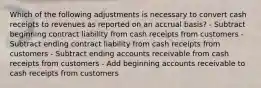 Which of the following adjustments is necessary to convert cash receipts to revenues as reported on an accrual basis? - Subtract beginning contract liability from cash receipts from customers - Subtract ending contract liability from cash receipts from customers - Subtract ending accounts receivable from cash receipts from customers - Add beginning accounts receivable to cash receipts from customers