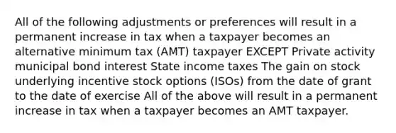 All of the following adjustments or preferences will result in a permanent increase in tax when a taxpayer becomes an alternative minimum tax (AMT) taxpayer EXCEPT Private activity municipal bond interest State income taxes The gain on stock underlying incentive stock options (ISOs) from the date of grant to the date of exercise All of the above will result in a permanent increase in tax when a taxpayer becomes an AMT taxpayer.