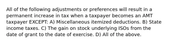 All of the following adjustments or preferences will result in a permanent increase in tax when a taxpayer becomes an AMT taxpayer EXCEPT: A) Miscellaneous itemized deductions. B) State income taxes. C) The gain on stock underlying ISOs from the date of grant to the date of exercise. D) All of the above.