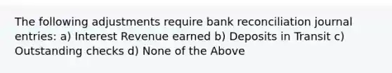 The following adjustments require bank reconciliation journal entries: a) Interest Revenue earned b) Deposits in Transit c) Outstanding checks d) None of the Above