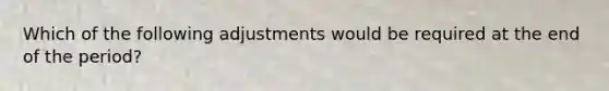 Which of the following adjustments would be required at the end of the period?