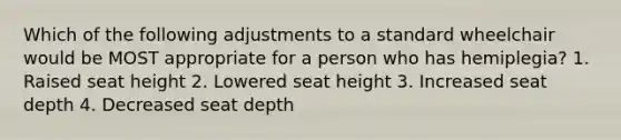 Which of the following adjustments to a standard wheelchair would be MOST appropriate for a person who has hemiplegia? 1. Raised seat height 2. Lowered seat height 3. Increased seat depth 4. Decreased seat depth