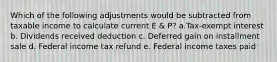 Which of the following adjustments would be subtracted from taxable income to calculate current E & P? a.Tax-exempt interest b. Dividends received deduction c. Deferred gain on installment sale d. Federal income tax refund e. Federal income taxes paid