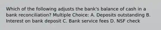 Which of the following adjusts the bank's balance of cash in a bank reconciliation? Multiple Choice: A. Deposits outstanding B. Interest on bank deposit C. Bank service fees D. NSF check