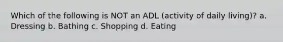 Which of the following is NOT an ADL (activity of daily living)? a. Dressing b. Bathing c. Shopping d. Eating