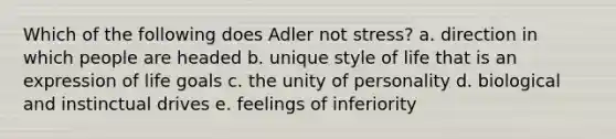 Which of the following does Adler not stress? a. direction in which people are headed b. unique style of life that is an expression of life goals c. the unity of personality d. biological and instinctual drives e. feelings of inferiority