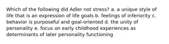 Which of the following did Adler not stress? a. a unique style of life that is an expression of life goals b. feelings of inferiority c. behavior is purposeful and goal-oriented d. the unity of personality e. focus on early childhood experiences as determinants of later personality functioning