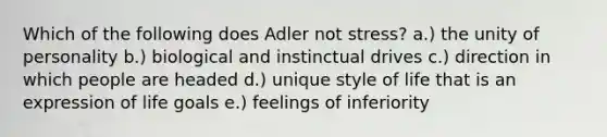 Which of the following does Adler not stress? a.) the unity of personality b.) biological and instinctual drives c.) direction in which people are headed d.) unique style of life that is an expression of life goals e.) feelings of inferiority