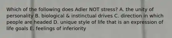 Which of the following does Adler NOT stress? A. the unity of personality B. biological & instinctual drives C. direction in which people are headed D. unique style of life that is an expression of life goals E. feelings of inferiority