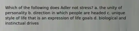 Which of the following does Adler not stress? a. the unity of personality b. direction in which people are headed c. unique style of life that is an expression of life goals d. biological and instinctual drives