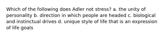 Which of the following does Adler not stress? a. the unity of personality b. direction in which people are headed c. biological and instinctual drives d. unique style of life that is an expression of life goals