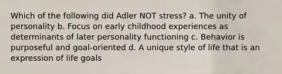 Which of the following did Adler NOT stress? a. The unity of personality b. Focus on early childhood experiences as determinants of later personality functioning c. Behavior is purposeful and goal-oriented d. A unique style of life that is an expression of life goals