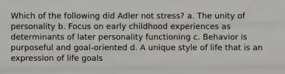 Which of the following did Adler not stress?​ a. The unity of personality b. Focus on early childhood experiences as determinants of later personality functioning c. Behavior is purposeful and goal-oriented d. A unique style of life that is an expression of life goals