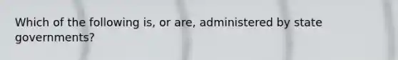 Which of the following is, or are, administered by state governments?