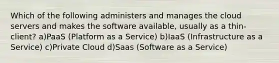 Which of the following administers and manages the cloud servers and makes the software available, usually as a thin-client? a)PaaS (Platform as a Service) b)IaaS (Infrastructure as a Service) c)Private Cloud d)Saas (Software as a Service)