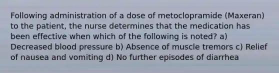 Following administration of a dose of metoclopramide (Maxeran) to the patient, the nurse determines that the medication has been effective when which of the following is noted? a) Decreased blood pressure b) Absence of muscle tremors c) Relief of nausea and vomiting d) No further episodes of diarrhea