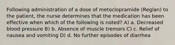 Following administration of a dose of metoclopramide (Reglan) to the patient, the nurse determines that the medication has been effective when which of the following is noted? A) a. Decreased blood pressure B) b. Absence of muscle tremors C) c. Relief of nausea and vomiting D) d. No further episodes of diarrhea