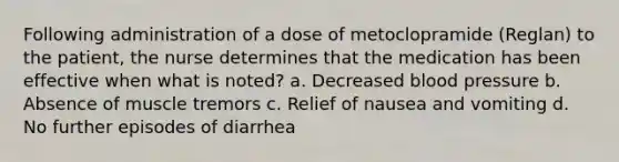 Following administration of a dose of metoclopramide (Reglan) to the patient, the nurse determines that the medication has been effective when what is noted? a. Decreased blood pressure b. Absence of muscle tremors c. Relief of nausea and vomiting d. No further episodes of diarrhea