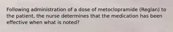 Following administration of a dose of metoclopramide (Reglan) to the patient, the nurse determines that the medication has been effective when what is noted?