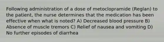 Following administration of a dose of metoclopramide (Reglan) to the patient, the nurse determines that the medication has been effective when what is noted? A) Decreased blood pressure B) Absence of muscle tremors C) Relief of nausea and vomiting D) No further episodes of diarrhea