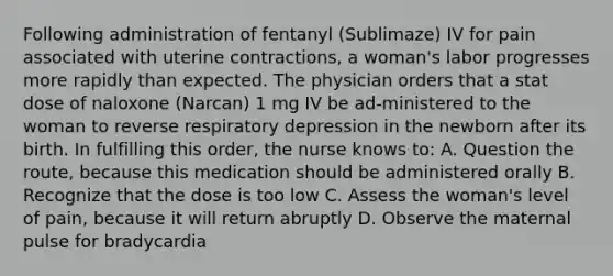 Following administration of fentanyl (Sublimaze) IV for pain associated with uterine contractions, a woman's labor progresses more rapidly than expected. The physician orders that a stat dose of naloxone (Narcan) 1 mg IV be ad-ministered to the woman to reverse respiratory depression in the newborn after its birth. In fulfilling this order, the nurse knows to: A. Question the route, because this medication should be administered orally B. Recognize that the dose is too low C. Assess the woman's level of pain, because it will return abruptly D. Observe the maternal pulse for bradycardia