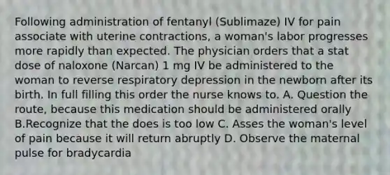 Following administration of fentanyl (Sublimaze) IV for pain associate with uterine contractions, a woman's labor progresses more rapidly than expected. The physician orders that a stat dose of naloxone (Narcan) 1 mg IV be administered to the woman to reverse respiratory depression in the newborn after its birth. In full filling this order the nurse knows to. A. Question the route, because this medication should be administered orally B.Recognize that the does is too low C. Asses the woman's level of pain because it will return abruptly D. Observe the maternal pulse for bradycardia