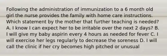 Following the administration of immunization to a 6 month old girl the nurse provides the family with home care instructions. Which statement by the mother that further teaching is needed? A. I know I can expect her to be irritable over the next 2 days? B. I will give my baby aspirin every 4 hours as needed for fever C. I will exercise her legs regularly to decrease the soreness D. I will call the clinic if her cry becomes high pitched or unusual