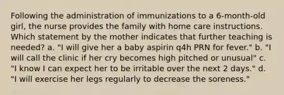 Following the administration of immunizations to a 6-month-old girl, the nurse provides the family with home care instructions. Which statement by the mother indicates that further teaching is needed? a. "I will give her a baby aspirin q4h PRN for fever." b. "I will call the clinic if her cry becomes high pitched or unusual" c. "I know I can expect her to be irritable over the next 2 days." d. "I will exercise her legs regularly to decrease the soreness."