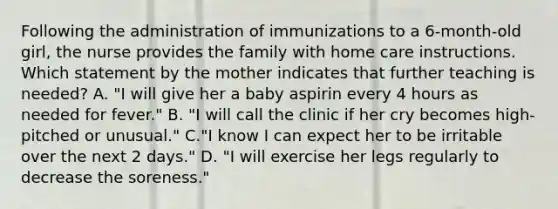 Following the administration of immunizations to a 6-month-old girl, the nurse provides the family with home care instructions. Which statement by the mother indicates that further teaching is needed? A. "I will give her a baby aspirin every 4 hours as needed for fever." B. "I will call the clinic if her cry becomes high-pitched or unusual." C."I know I can expect her to be irritable over the next 2 days." D. "I will exercise her legs regularly to decrease the soreness."