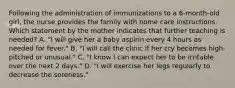 Following the administration of immunizations to a 6-month-old girl, the nurse provides the family with home care instructions. Which statement by the mother indicates that further teaching is needed? A. "I will give her a baby aspirin every 4 hours as needed for fever." B. "I will call the clinic if her cry becomes high-pitched or unusual." C. "I know I can expect her to be irritable over the next 2 days." D. "I will exercise her legs regularly to decrease the soreness."