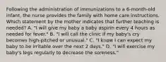 Following the administration of immunizations to a 6-month-old infant, the nurse provides the family with home care instructions. Which statement by the mother indicates that further teaching is needed? A. "I will give my baby a baby aspirin every 4 hours as needed for fever." B. "I will call the clinic if my baby's cry becomes high-pitched or unusual." C. "I know I can expect my baby to be irritable over the next 2 days." D. "I will exercise my baby's legs regularly to decrease the soreness."