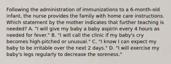 Following the administration of immunizations to a 6-month-old infant, the nurse provides the family with home care instructions. Which statement by the mother indicates that further teaching is needed? A. "I will give my baby a baby aspirin every 4 hours as needed for fever." B. "I will call the clinic if my baby's cry becomes high-pitched or unusual." C. "I know I can expect my baby to be irritable over the next 2 days." D. "I will exercise my baby's legs regularly to decrease the soreness."