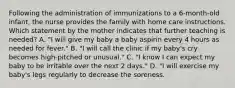 Following the administration of immunizations to a 6-month-old infant, the nurse provides the family with home care instructions. Which statement by the mother indicates that further teaching is needed? A. "I will give my baby a baby aspirin every 4 hours as needed for fever." B. "I will call the clinic if my baby's cry becomes high-pitched or unusual." C. "I know I can expect my baby to be irritable over the next 2 days." D. "I will exercise my baby's legs regularly to decrease the soreness.