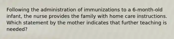 Following the administration of immunizations to a 6-month-old infant, the nurse provides the family with home care instructions. Which statement by the mother indicates that further teaching is needed?