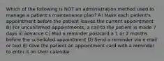 Which of the following is NOT an administration method used to manage a patient's maintenance plan? A) Make each patient's appointment before the patient leaves the current appointment B) For unconfirmed appointments, a call to the patient is made 7 days in advance C) Mail a reminder postcard a 1 or 2 months before the scheduled appointment D) Send a reminder via e-mail or text E) Give the patient an appointment card with a reminder to enter it on their calendar